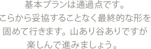 基本プランは通過点です。こらから妥協することなく最終的な形を固めて行きます。山あり谷ありですが楽しんで進みましょう。