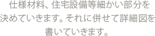 仕様材料、住宅設備等細かい部分を決めていきます。それに併せて詳細図を書いていきます。