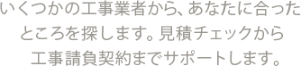 いくつかの工事業者から、あなたに合ったところを探します。見積チェックから工事請負契約までサポートします。