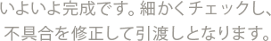 いよいよ完成です。細かくチェックし、不具合を修正して引渡しとなります。